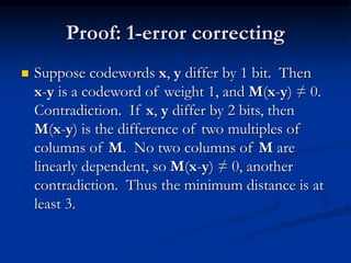 Proof: 1-error correcting
 Suppose codewords x, y differ by 1 bit. Then
x-y is a codeword of weight 1, and M(x-y) ≠ 0.
Contradiction. If x, y differ by 2 bits, then
M(x-y) is the difference of two multiples of
columns of M. No two columns of M are
linearly dependent, so M(x-y) ≠ 0, another
contradiction. Thus the minimum distance is at
least 3.
 