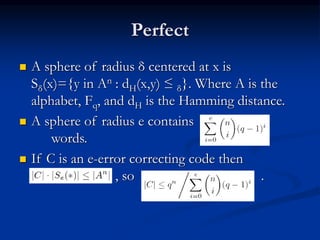 Perfect
 A sphere of radius δ centered at x is
Sδ(x)={y in An : dH(x,y) ≤ δ}. Where A is the
alphabet, Fq, and dH is the Hamming distance.
 A sphere of radius e contains
words.
 If C is an e-error correcting code then
, so .
 