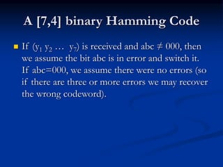 A [7,4] binary Hamming Code
 If (y1 y2 … y7) is received and abc ≠ 000, then
we assume the bit abc is in error and switch it.
If abc=000, we assume there were no errors (so
if there are three or more errors we may recover
the wrong codeword).
 