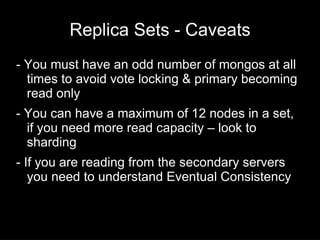 Replica Sets - Caveats
- You must have an odd number of mongos at all
  times to avoid vote locking & primary becoming
  read only
- You can have a maximum of 12 nodes in a set,
  if you need more read capacity – look to
  sharding
- If you are reading from the secondary servers
   you need to understand Eventual Consistency
 
