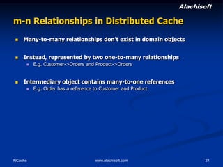 Alachisoft

m-n Relationships in Distributed Cache


Many-to-many relationships don’t exist in domain objects



Instead, represented by two one-to-many relationships




E.g. Customer->Orders and Product->Orders

Intermediary object contains many-to-one references


NCache

E.g. Order has a reference to Customer and Product

www.alachisoft.com

21

 