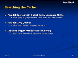 Alachisoft

Searching the Cache


Parallel Queries with Object Query Language (OQL)




Parallel LINQ Queries




SQL-like query language to search cache based on object attributes

Standard LINQ queries can search the cache

Indexing Object Attributes for Querying


NCache

Create indexes on object attributes to speed up queries

www.alachisoft.com

29

 