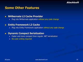 Alachisoft

Some Other Features


NHibernate L2 Cache Provider




Entity Framework L2 Cache




Plug into NHibernate application without any code change

Plug into Entity Framework application without any code change

Dynamic Compact Serialization



NCache

Faster and more compact then regular .NET serialization
No code writing required

www.alachisoft.com

30

 