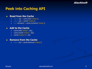 Alachisoft

Peek into Caching API


Read from the Cache






Add to the Cache






object obj = cache.Get(“myKey”);
object obj = cache[“myKey”];
bool isPresent = cache.Contains(“myKey”);

cache.Add(“myKey”, obj);
cache.Insert(“myKey”, obj);
cache[“myKey”] = obj;

Remove from the Cache


NCache

object obj = cache.Remove(“myKey”);

www.alachisoft.com

9

 