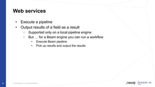 © 2022 Neo4j, Inc. All rights reserved.
37
Web services
• Execute a pipeline
• Output results of a field as a result
◦ Supported only on a local pipeline engine
◦ But … for a Beam engine you can run a workflow
• Execute Beam pipeline
• Pick up results and output the results
 