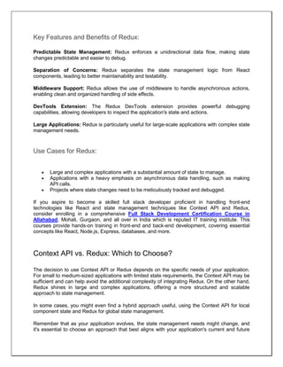 Key Features and Benefits of Redux:
Predictable State Management: Redux enforces a unidirectional data flow, making state
changes predictable and easier to debug.
Separation of Concerns: Redux separates the state management logic from React
components, leading to better maintainability and testability.
Middleware Support: Redux allows the use of middleware to handle asynchronous actions,
enabling clean and organized handling of side effects.
DevTools Extension: The Redux DevTools extension provides powerful debugging
capabilities, allowing developers to inspect the application's state and actions.
Large Applications: Redux is particularly useful for large-scale applications with complex state
management needs.
Use Cases for Redux:
 Large and complex applications with a substantial amount of state to manage.
 Applications with a heavy emphasis on asynchronous data handling, such as making
API calls.
 Projects where state changes need to be meticulously tracked and debugged.
If you aspire to become a skilled full stack developer proficient in handling front-end
technologies like React and state management techniques like Context API and Redux,
consider enrolling in a comprehensive Full Stack Development Certification Course in
Allahabad, Mohali, Gurgaon, and all over in India which is reputed IT training institute. This
courses provide hands-on training in front-end and back-end development, covering essential
concepts like React, Node.js, Express, databases, and more.
Context API vs. Redux: Which to Choose?
The decision to use Context API or Redux depends on the specific needs of your application.
For small to medium-sized applications with limited state requirements, the Context API may be
sufficient and can help avoid the additional complexity of integrating Redux. On the other hand,
Redux shines in large and complex applications, offering a more structured and scalable
approach to state management.
In some cases, you might even find a hybrid approach useful, using the Context API for local
component state and Redux for global state management.
Remember that as your application evolves, the state management needs might change, and
it's essential to choose an approach that best aligns with your application's current and future
 