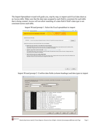 The Import Spreadsheet wizard will guide you, step by step, to import each Excel data sheet as
an Access table. Make sure that the data type assigned to each field is consistent for each table
that is being created. Access will not allow matching of a data field if field’s data type is not
consistent across each table.
Import Wizard prompt 1: Select the Excel spreadsheet to import

Import Wizard prompt 2: Confirm data fields (column headings) and data types to import

Step by Step Access reports/ Teresa Negrucci, Resource Acq. & Mgmt. Librarian (teresanegrucci@brown.edu) Page

Page 4

 