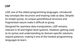 LISP
LISP, one of the oldest programming languages, introduced
key concepts like recursion and treating code as data. Despite
its simple syntax, its unique parenthetical structure and
fragmented nature make it difficult to grasp.
Designed for seamless data manipulation, LISP remains
relevant in AI and higher-level systems. However, getting used
to its syntax and understanding its domain-specific solutions
require patience, making it one of the hardest programming
languages to learn.
 