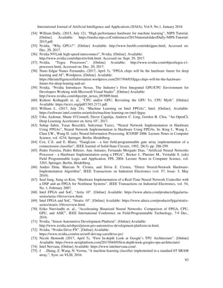 International Journal of Artificial Intelligence and Applications (IJAIA), Vol.9, No.1, January 2018
83
[54] William Dally, (2015, July 12), “High performance hardware for machine learning”, NIPS Tutorial.
[Online]. Available: https://media.nips.cc/Conferences/2015/tutorialslides/Dally-NIPS-Tutorial-
2015.pdf.
[55] Nvidia, “Why GPUs?”. [Online] Available: http://www.fmslib.com/mkt/gpus.html, Accessed on:
Dec. 20, 2017.
[56] Nvidia NVLink high-speed interconnect”, Nvidia. [Online]. Available:
http://www.nvidia.com/object/nvlink.html. Accessed on: Sept. 29, 2017.
[57] Nvidia, “Tegra Processors”. [Online] Available: http://www.nvidia.com/object/tegra-x1-
processor.html, Accessed on: Dec. 20, 2017.
[58] Nuno Edgar Nunes Fernandes, (2017, April 3), “FPGA chips will be the hardware future for deep
learning and AI”, Wordpress. [Online]. Available:
https://theintelligenceofinformation.wordpress.com/2017/04/03/fpga-chips-will-be-the-hardware-
future-for-deep-leaning-and-ai/.
[59] Nvidia, “Nvidia Introduces Nexus, The Industry’s First Integrated GPU/CPU Environment for
Developers Working with Microsoft Visual Studio”. [Online] Available:
http://www.nvidia.com/object/pr_nexus_093009.html.
[60] Kishore Kothapalli et. al., “CPU and/or GPU: Revisiting the GPU Vs. CPU Myth”. [Online]
Available: https://arxiv.org/pdf/1303.2171.pdf.
[61] William J., (2017, July 24), “Machine Learning on Intel FPGAs”, Intel. [Online]. Available:
https://software.intel.com/en-us/articles/machine-learning-on-intel-fpgas.
[62] Utku Aydonat, Shane O’Connell, Davor Capalija, Andrew C. Ling, Gordon R. Chiu, “An OpenCL
Deep Learning Accelerator on Arria 10”, 2017.
[63] Suhap Sahin, Yasar Becerikli, Suleyman Yazici, “Neural Network Implementation in Hardware
Using FPGAs”, Neural Network Implementation in Hardware Using FPGAs. In: King I., Wang J.,
Chan LW., Wang D. (eds) Neural Information Processing. ICONIP 2006. Lecture Notes in Computer
Science, vol. 4234, Springer, Berlin, Heidelberg.
[64] Cox, C.E. and E. Blanz, “GangLion - a fast field-programmable gate array implementation of a
connectionist classifier”, IEEE Journal of Solid-State Circuits, 1992. 28(3): pp. 288-299.
[65] Pedro Ferreira, Pedro Ribeiro, Ana Antunes, Fernando Morgado Dias, “Artificial Neural Networks
Processor - a Hardware Implementation using a FPGA”, Becker J., Platzner M., Vernalde S. (eds)
Field Programmable Logic and Application. FPL 2004. Lecture Notes in Computer Science, vol.
3203, Springer, Berlin, Heidelberg.
[66] Andrei Dinu, Marcian N. Cirstea, and Silvia E. Cirstea, “Direct Neural-Network Hardware-
Implementation Algorithm”, IEEE Transactions on Industrial Electronics (vol. 57, Issue: 5, May
2010).
[67] Seul Jung, Sung su Kim, “Hardware Implementation of a Real-Time Neural Network Controller with
a DSP and an FPGA for Nonlinear Systems”, IEEE Transactions on Industrial Electronics, vol. 54,
No. 1, February 2007.
[68] Intel FPGA and SoC, “Arria 10”. [Online] Available: https://www.altera.com/products/fpga/arria-
series/arria-10/overview.html.
[69] Intel FPGA and SoC, “Stratix 10”. [Online] Available: https://www.altera.com/products/fpga/stratix-
series/stratix-10/overview.html.
[70] Eriko Nurvitadhi et. al., “Accelerating Binarized Neural Networks: Comparison of FPGA, CPU,
GPU, and ASIC”, IEEE International Conference on Field-Programmable Technology, 7-9 Dec.,
2016.
[71] Nvidia, “Jetson Automotive Development Platform”. [Online] Available:
http://www.nvidia.in/object/jetson-pro-automotive-development-platform-in.html.
[72] Nvidia, “Nvidia Drive PX”. [Online] Available:
https://www.nvidia.com/en-us/self-driving-cars/drive-px/.
[73] Nicole Hemsoth (2017, April 5), “First In-depth Look at Google’s TPU Architecture”. [Online]
Available: https://www.nextplatform.com/2017/04/05/first-depth-look-googles-tpu-architecture/.
[74] Intel Nervana, [Online] Available: https://www.intelnervana.com/.
[75] J . Zhang, Z. Wang, N. Verma, “A machine-learning classifier implemented in a standard 6T SRAM
array,”, Sym. on VLSI, 2016.
 