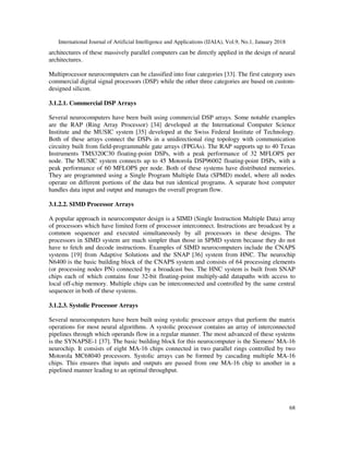 International Journal of Artificial Intelligence and Applications (IJAIA), Vol.9, No.1, January 2018
68
architectures of these massively parallel computers can be directly applied in the design of neural
architectures.
Multiprocessor neurocomputers can be classified into four categories [33]. The first category uses
commercial digital signal processors (DSP) while the other three categories are based on custom-
designed silicon.
3.1.2.1. Commercial DSP Arrays
Several neurocomputers have been built using commercial DSP arrays. Some notable examples
are the RAP (Ring Array Processor) [34] developed at the International Computer Science
Institute and the MUSIC system [35] developed at the Swiss Federal Institute of Technology.
Both of these arrays connect the DSPs in a unidirectional ring topology with communication
circuitry built from field-programmable gate arrays (FPGAs). The RAP supports up to 40 Texas
Instruments TMS320C30 floating-point DSPs, with a peak performance of 32 MFLOPS per
node. The MUSIC system connects up to 45 Motorola DSP96002 floating-point DSPs, with a
peak performance of 60 MFLOPS per node. Both of these systems have distributed memories.
They are programmed using a Single Program Multiple Data (SPMD) model, where all nodes
operate on different portions of the data but run identical programs. A separate host computer
handles data input and output and manages the overall program flow.
3.1.2.2. SIMD Processor Arrays
A popular approach in neurocomputer design is a SIMD (Single Instruction Multiple Data) array
of processors which have limited form of processor interconnect. Instructions are broadcast by a
common sequencer and executed simultaneously by all processors in these designs. The
processors in SIMD system are much simpler than those in SPMD system because they do not
have to fetch and decode instructions. Examples of SIMD neurocomputers include the CNAPS
systems [19] from Adaptive Solutions and the SNAP [36] system from HNC. The neurochip
N6400 is the basic building block of the CNAPS system and consists of 64 processing elements
(or processing nodes PN) connected by a broadcast bus. The HNC system is built from SNAP
chips each of which contains four 32-bit floating-point multiply-add datapaths with access to
local off-chip memory. Multiple chips can be interconnected and controlled by the same central
sequencer in both of these systems.
3.1.2.3. Systolic Processor Arrays
Several neurocomputers have been built using systolic processor arrays that perform the matrix
operations for most neural algorithms. A systolic processor contains an array of interconnected
pipelines through which operands flow in a regular manner. The most advanced of these systems
is the SYNAPSE-1 [37]. The basic building block for this neurocomputer is the Siemens' MA-16
neurochip. It consists of eight MA-16 chips connected in two parallel rings controlled by two
Motorola MC68040 processors. Systolic arrays can be formed by cascading multiple MA-16
chips. This ensures that inputs and outputs are passed from one MA-16 chip to another in a
pipelined manner leading to an optimal throughput.
 