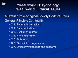 “ Real world” Psychology: “Real world” Ethical issues  Australian Psychological Society Code of Ethics General Principle C: Integrity C.1. Reputable behaviour C.2. Communication C.3. Conflict of interest C.4. Non-exploitation C.5. Authorship C.6. Financial arrangements C.7. Ethics investigations and concerns 