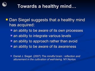Towards a healthy mind… Dan Siegel suggests that a healthy mind has acquired: an ability to be aware of its own processes an ability to integrate various levels an ability to approach rather than avoid an ability to be aware of its awareness Daniel J. Siegel. (2007)  The mindful brain : reflection and attunement in the cultivation of well-being.  NY:Norton 