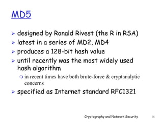 Cryptography and Network Security 14
MD5
 designed by Ronald Rivest (the R in RSA)
 latest in a series of MD2, MD4
 produces a 128-bit hash value
 until recently was the most widely used
hash algorithm
 in recent times have both brute-force & cryptanalytic
concerns
 specified as Internet standard RFC1321
 