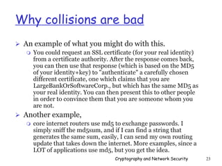 Cryptography and Network Security 23
Why collisions are bad
 An example of what you might do with this.
 You could request an SSL certificate (for your real identity)
from a certificate authority. After the response comes back,
you can then use that response (which is based on the MD5
of your identity+key) to "authenticate" a carefully chosen
different certificate, one which claims that you are
LargeBankOrSoftwareCorp., but which has the same MD5 as
your real identity. You can then present this to other people
in order to convince them that you are someone whom you
are not.
 Another example,
 core internet routers use md5 to exchange passwords. I
simply sniff the md5sum, and if I can find a string that
generates the same sum, easily, I can send my own routing
update that takes down the internet. More examples, since a
LOT of applications use md5, but you get the idea.
 