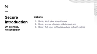 Options:
1. Deploy Vault token alongside app
2. Deploy approle roleid/secretid alongside app
3. Deploy TLS client certificates and use cert auth method
Secure
Introduction
On premise,
no scheduler
 