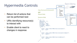 20
Hypermedia Controls
• Return list of actions that
can be performed next
• URIs identifying resource(s)
to interact with
• Enable client to react to
changes in response
Account
• id
• firstName
• lastName
• dob
• balance
• currency
• addressID
Address
• id
• nameOrNumber
• street
• line2
• city
• state
• country
• zip
http://host:port/v1/account/1
{
"id": "1",
"addressId": "1",
"balance": 0,
"currency": "USD",
"firstName": "Bob",
"lastName": "Bobson",
"_links": [
{
"href": "http://host:9083/rest/v1/account/1",
"rel": "self"
},
{
"href": "http://host:9083/rest/v1/account/1/deposit",
"rel": "deposit"
},
{
"href": "http://host:9083/rest/v1/address/1",
"rel": "address"
}
]
}
GET
Request Body
Response Body
 