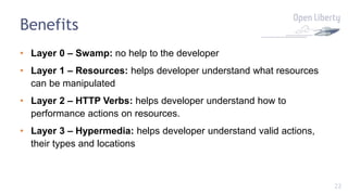 22
Benefits
• Layer 0 – Swamp: no help to the developer
• Layer 1 – Resources: helps developer understand what resources
can be manipulated
• Layer 2 – HTTP Verbs: helps developer understand how to
performance actions on resources.
• Layer 3 – Hypermedia: helps developer understand valid actions,
their types and locations
 
