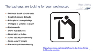 42
The bad guys are looking for your weaknesses
• Minimize attack surface area
• Establish secure defaults
• Principle of Least privilege
• Principle of Defense in depth
• Fail securely
• Don’t trust services
• Separation of duties
• Avoid security by obscurity
• Keep security simple
• Fix security issues correctly
https://www.owasp.org/index.php/Security_by_Design_Princip
les#Security_principles
 