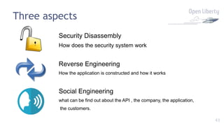 43
Three aspects
Security Disassembly
How does the security system work
Reverse Engineering
How the application is constructed and how it works
Social Engineering
what can be find out about the API , the company, the application,
the customers.
 