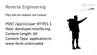 57
Reverse Engineering
Play with the headers and cookies
POST /api/v1/user HTTP/1.1
Host: developer.mozilla.org
Content-Length: 64
Content-Type: application/x-
www-form-urlencoded
 