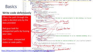 78
Basics
Write code defensively
https://blog.jetbrains.com/idea/2017/09/code-smells-too-many-problems/
Often the path through the
code is decided only by the
data provided
Bad guys look for
unexpected paths by fuzzing
your data
Don’t have unexpected
states or code paths..
 