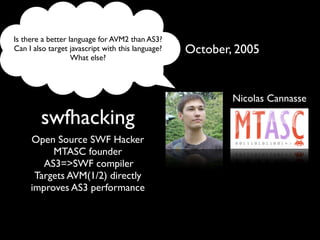 Is there a better language for AVM2 than AS3?
Can I also target javascript with this language?   October, 2005
                   What else?




                                                           Nicolas Cannasse

        swfhacking
     Open Source SWF Hacker
          MTASC founder
        AS3=>SWF compiler
      Targets AVM(1/2) directly
     improves AS3 performance
 