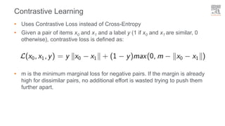 • Uses Contrastive Loss instead of Cross-Entropy
• Given a pair of items x0 and x1 and a label y (1 if x0 and x1 are similar, 0
otherwise), contrastive loss is defined as:
• m is the minimum marginal loss for negative pairs. If the margin is already
high for dissimilar pairs, no additional effort is wasted trying to push them
further apart.
Contrastive Learning
 
