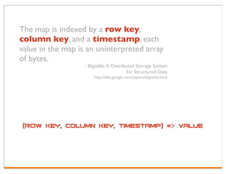 The map is indexed by a row key,
column key, and a timestamp; each
value in the map is an uninterpreted array
of bytes.
                   - Bigtable: A Distributed Storage System
                                         for Structured Data
                       http://labs.google.com/papers/bigtable.html




 (row key, column key, timestamp) => value
 