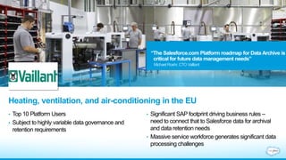 Heating, ventilation, and air-conditioning in the EU
• Top 10 Platform Users
• Subject to highly variable data governance and
retention requirements
• Significant SAP footprint driving business rules –
need to connect that to Salesforce data for archival
and data retention needs
• Massive service workforce generates significant data
processing challenges
“The Salesforce.com Platform roadmap for Data Archive is
critical for future data management needs”
MichaelRoehr, CTO Vailliant
 