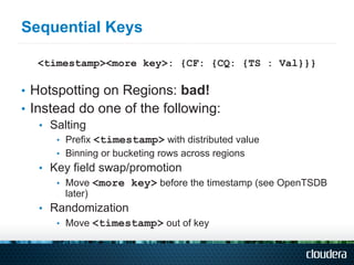Sequential Keys

  <timestamp><more key>: {CF: {CQ: {TS : Val}}}

•  Hotspotting on Regions: bad!
•  Instead do one of the following:
     •  Salting
      •  Prefix   <timestamp> with distributed value
      •  Binning or bucketing rows across regions
   •  Key field swap/promotion
       •  Move <more key> before the timestamp (see OpenTSDB
          later)
   •  Randomization
       •  Move <timestamp> out of key
 