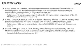 RELATED WORK
 J. Fix, A. Wilkes, and K. Skadron, "Accelerating Braided B+ Tree Searches on a GPU with CUDA." In
Proceedings of the 2nd Workshop on Applications for Multi and Many Core Processors: Analysis,
Implementation, and Performance, in conjunction with ISCA, 2011
‒ Authors report ~10-fold speedup over single-thread-non-SSE CPU implementation, using a discrete NVIDIA GTX
480 GPU (do not take data-copies into account)

 C. Kim, J. Chhugani, N. Satish, E. Sedlar, A. D. Nguyen, T. Kaldewey, V. W. Lee, S. A. Brandt, P. Dubey, “FAST:
fast architecture sensitive tree search on modern CPUs and GPUs”, SIGMOD Conference, 2010
‒ Authors report ~100M queries per second using a discrete NVIDIA GTX 280 GPU (do not take data-copies into
account)

 J. Sewall, J. Chhugani, C. Kim, N. Satish, P. Dubey, “PALM: Parallel, Architecture-Friendly, Latch-Free
Modifications to B+ Trees on Multi-Core Processors”, Proceedings of VLDB Endowment, (VLDB 2011)
‒ Applicable for B+ Tree modifications on the GPU

22 | APU ’13 AMD Developer Summit, San Jose, California, USA | November 14, 2013 | Public

 
