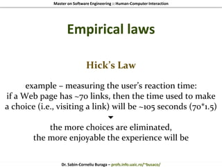 Master on Software Engineering :: Human-Computer Interaction
Dr. Sabin-Corneliu Buraga – profs.info.uaic.ro/~busaco/
Empirical laws
Hick’s Law
example – measuring the user’s reaction time:
if a Web page has ~70 links, then the time used to make
a choice (i.e., visiting a link) will be ~105 seconds (70*1.5)

the more choices are eliminated,
the more enjoyable the experience will be
 