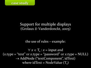 Master on Software Engineering :: Human-Computer Interaction
Dr. Sabin-Corneliu Buraga – profs.info.uaic.ro/~busaco/
Support for multiple displays
(Grolaux & Vanderdonckt, 2005)
the use of rules – example:
 x  Ts : x = input and
(x.type = “text” or x.type = “password” or x.type = NULL)
 AddNode (“textComponent”, idText)
where idText = NodeValue (Tt)
case study
 