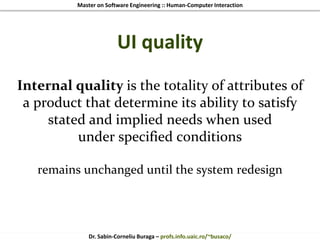 Master on Software Engineering :: Human-Computer Interaction
Dr. Sabin-Corneliu Buraga – profs.info.uaic.ro/~busaco/
UI quality
Internal quality is the totality of attributes of
a product that determine its ability to satisfy
stated and implied needs when used
under specified conditions
remains unchanged until the system redesign
 