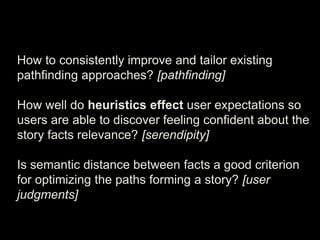 How to consistently improve and tailor existing
pathfinding approaches? [pathfinding]
How well do heuristics effect user expectations so
users are able to discover feeling confident about the
story facts relevance? [serendipity]
Is semantic distance between facts a good criterion
for optimizing the paths forming a story? [user
judgments]
 