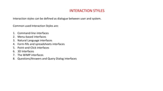 INTERACTION STYLES
Interaction styles can be defined as dialogue between user and system.
Common used Interaction Styles are:
1. Command-line interfaces
2. Menu-based interfaces
3. Natural Language interfaces
4. Form-fills and spreadsheets interfaces
5. Point-and-Click interfaces
6. 3D Interfaces
7. The WIMP interfaces
8. Questions/Answers and Query Dialog interfaces
 