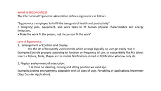 WHAT IS ERGONOMICS?
The International Ergonomics Association defines ergonomics as follows:
"Ergonomics is employed to fulfill the two goals of health and productivity".
• Designing jobs, equipment, and work tasks to fit human physical characteristics and energy
limitations,
• Make the work fit the person, not the person fit the work“
case of Ergonomics:
1. Arrangement of Controls And Display:
It is the set of frequently used controls which arrange logically, so user get easily read it.
Examples:Controls grouped according to function or frequency of use, or sequentially like.MS Word:
Insert-> Picture, Table, Shapes etc.In mobile Notifications stored in Notification Window only etc.
2. Physical environment of interaction:
It is focus on standing, moving and sitting position we used app.
Examples:Seating arrangements adaptable with all sizes of user. Portability of applications.Pedometer
(Step Counter Application).
 