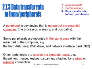1. Data bus width 3. Data transfer rate to/from peripherals 2. Cache memory 2.7.3 Data transfer rate to from/peripherals A  peripheral   is any device that is  not part of the essential computer . (the processor, memory, and bus paths). Some peripherals are mounted  in the same case  with the main part of the computer, e.g.  Other peripherals are  outside the computer case , e.g.  the hard disk drive, DVD drive, and network interface card (NIC) the printer, mouse, keyboard,scanner, attached by a  wired  or  wireless  connection 