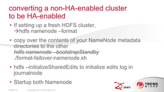 • If setting up a fresh HDFS cluster,
hdfs namenode –format
• copy over the contents of your NameNode metadata
directories to the other
hdfs namenode –bootstrapStandby
./format-failover-namenode.sh
• hdfs –initializeSharedEdits to initialize edits log in
journalnode
• Startup both Namenode
converting a non-HA-enabled cluster
to be HA-enabled
7/26/2013 Copyright 2013 Trend Micro Inc.
 