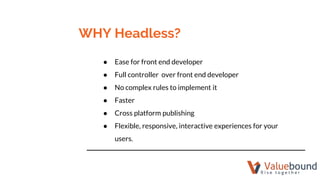 WHY Headless?
● Ease for front end developer
● Full controller over front end developer
● No complex rules to implement it
● Faster
● Cross platform publishing
● Flexible, responsive, interactive experiences for your
users.
 