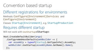 Different registrations for environments
Configure{Environment}Services
Configure{Environment}
Startup{Environment} StartupProduction
Requires different startup
UseStartup<Startup>
Host.CreateDefaultBuilder(args)
.ConfigureWebHostDefaults(webBuilder => {
var assembly = typeof(Startup).GetTypeInfo().Assembly;
webBuilder.UseStartup(assemblyName.GetName().Name);
});
 