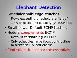 Elephant Detection
• Scheduler polls edge switches
– Flows exceeding threshold are “large”
– 10% of hosts’ link capacity (> 100Mbps)
• Small flows: Default ECMP hashing
• Hedera complements ECMP
– Default forwarding is ECMP
– Only schedules large flows contributing
to bisection BW bottlenecks
• Centralized functions: the essentials
10
 