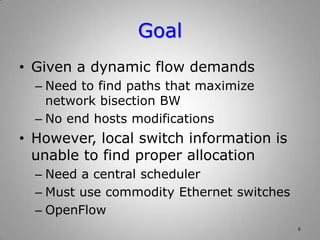 Goal
• Given a dynamic flow demands
– Need to find paths that maximize
network bisection BW
– No end hosts modifications
• However, local switch information is
unable to find proper allocation
– Need a central scheduler
– Must use commodity Ethernet switches
– OpenFlow
6
 