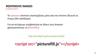 19 
RESPONSIVE IMAGES 
συμβατότητα 
Το <picture> element υποστηρίζεται μόνο απο τον chrome 38 αυτή τη 
στιγμη (δεν ορκίζομαι). 
Για να πετύχουμε συμβατότητα σε όλους τους browser 
χρησιμοποιούμε το picturefill.js 
http://scottjehl.github.io/picturefill/ 
<script src="picturefill.js"></script> 
 