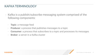 © 2021 Cloudera, Inc. All rights reserved. 14
KAFKA TERMINOLOGY
• Kafka is a publish/subscribe messaging system comprised of the
following components:
– Topic: a message feed
– Producer: a process that publishes messages to a topic
– Consumer: a process that subscribes to a topic and processes its messages
– Broker: a server in a Kafka cluster
 