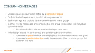 © 2021 Cloudera, Inc. All rights reserved. 23
CONSUMING MESSAGES
• Messages are consumed in Kafka by a consumer group
• Each individual consumer is labeled with a group name
• Each message in a topic is sent to one consumer in the group
• In other words, messages are consumed at the group level, not at the individual
consumer level
– This allows for fault tolerance and scalability of consumers
• This design allows for both queue and publish-subscribe models:
– If you need a queue behavior, then simply place all consumers into the same group
– If you need a publish-subscribe model, then create multiple consumer groups that
subscribe to a topic
 