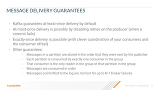 © 2021 Cloudera, Inc. All rights reserved. 26
MESSAGE DELIVERY GUARANTEES
• Kafka guarantees at-least-once delivery by default
• At-most-once delivery is possibly by disabling retries on the producer (when a
commit fails)
• Exactly-once delivery is possible (with clever coordination of your consumers and
the consumer offset)
• Other guarantees:
– Messages in a partition are stored in the order that they were sent by the publisher
– Each partition is consumed by exactly one consumer in the group
– That consumer is the only reader in the group of that partition in the group
– Messages are consumed in order
– Messages committed to the log are not lost for up to N-1 broker failures
 
