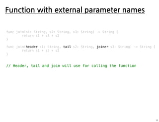 Function with external parameter names
func join(s1: String, s2: String, s3: String) -> String {
return s1 + s3 + s2
}
func join(header s1: String, tail s2: String, joiner s3: String) -> String {
return s1 + s3 + s2
}
// Header, tail and join will use for calling the function
17
 