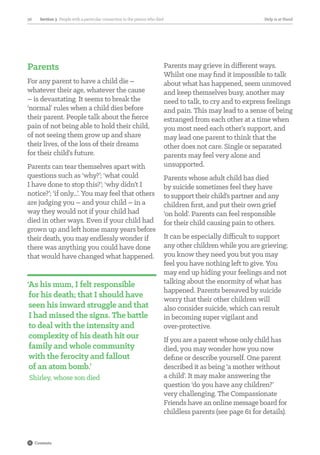 Parents
For any parent to have a child die –
whatever their age, whatever the cause
– is devastating. It seems to break the
‘normal’ rules when a child dies before
their parent. People talk about the fierce
pain of not being able to hold their child,
of not seeing them grow up and share
their lives, of the loss of their dreams
for their child’s future.
Parents can tear themselves apart with
questions such as ‘why?’; ‘what could
I have done to stop this?’; ‘why didn’t I
notice?’; ‘if only...’. You may feel that others
are judging you – and your child – in a
way they would not if your child had
died in other ways. Even if your child had
grown up and left home many years before
their death, you may endlessly wonder if
there was anything you could have done
that would have changed what happened.
‘As his mum, I felt responsible
for his death; that I should have
seen his inward struggle and that
I had missed the signs. The battle
to deal with the intensity and
complexity of his death hit our
family and whole community
with the ferocity and fallout
of an atom bomb.’
Shirley, whose son died
Parents may grieve in different ways.
Whilst one may find it impossible to talk
about what has happened, seem unmoved
and keep themselves busy, another may
need to talk, to cry and to express feelings
and pain. This may lead to a sense of being
estranged from each other at a time when
you most need each other’s support, and
may lead one parent to think that the
other does not care. Single or separated
parents may feel very alone and
unsupported.
Parents whose adult child has died
by suicide sometimes feel they have
to support their child’s partner and any
children first, and put their own grief
‘on hold’. Parents can feel responsible
for their child causing pain to others.
It can be especially difficult to support
any other children while you are grieving;
you know they need you but you may
feel you have nothing left to give. You
may end up hiding your feelings and not
talking about the enormity of what has
happened. Parents bereaved by suicide
worry that their other children will
also consider suicide, which can result
in becoming super vigilant and
over-protective.
If you are a parent whose only child has
died, you may wonder how you now
define or describe yourself. One parent
described it as being ‘a mother without
a child’. It may make answering the
question ‘do you have any children?’
very challenging. The Compassionate
Friends have an online message board for
childless parents (see page 61 for details).
Section 3  People with a particular connection to the person who died36 Help is at Hand
Contents
 