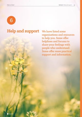 Help and support We have listed some
organisations and resources
to help you. Some offer
helplines and forums to
share your feelings with
people who understand.
Some offer more practical
support and information.
6
Section 6  Help and support 59Help is at Hand Section 6  Help and support 59Help is at Hand
Contents
 